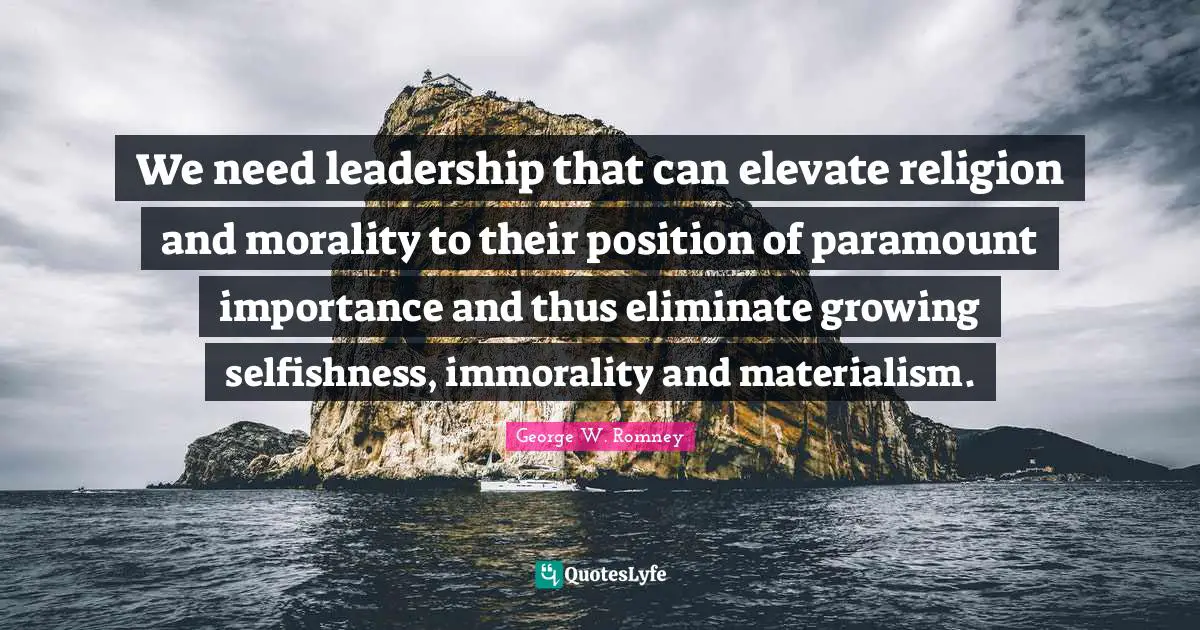 We need leadership that can elevate religion and morality to their position of paramount importance and thus eliminate growing selfishness, immorality and materialism.