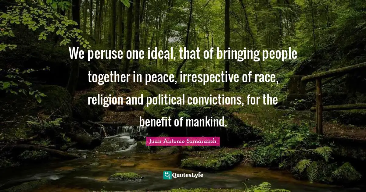 We peruse one ideal, that of bringing people together in peace, irrespective of race, religion and political convictions, for the benefit of mankind.
