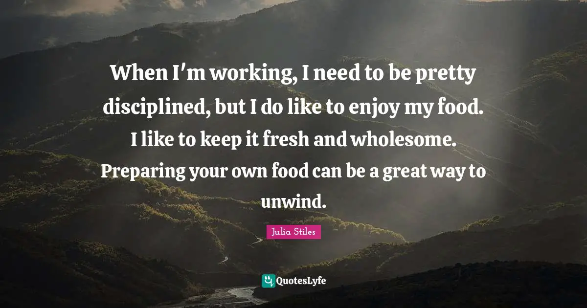 When I'm working, I need to be pretty disciplined, but I do like to enjoy my food. I like to keep it fresh and wholesome. Preparing your own food can be a great way to unwind.