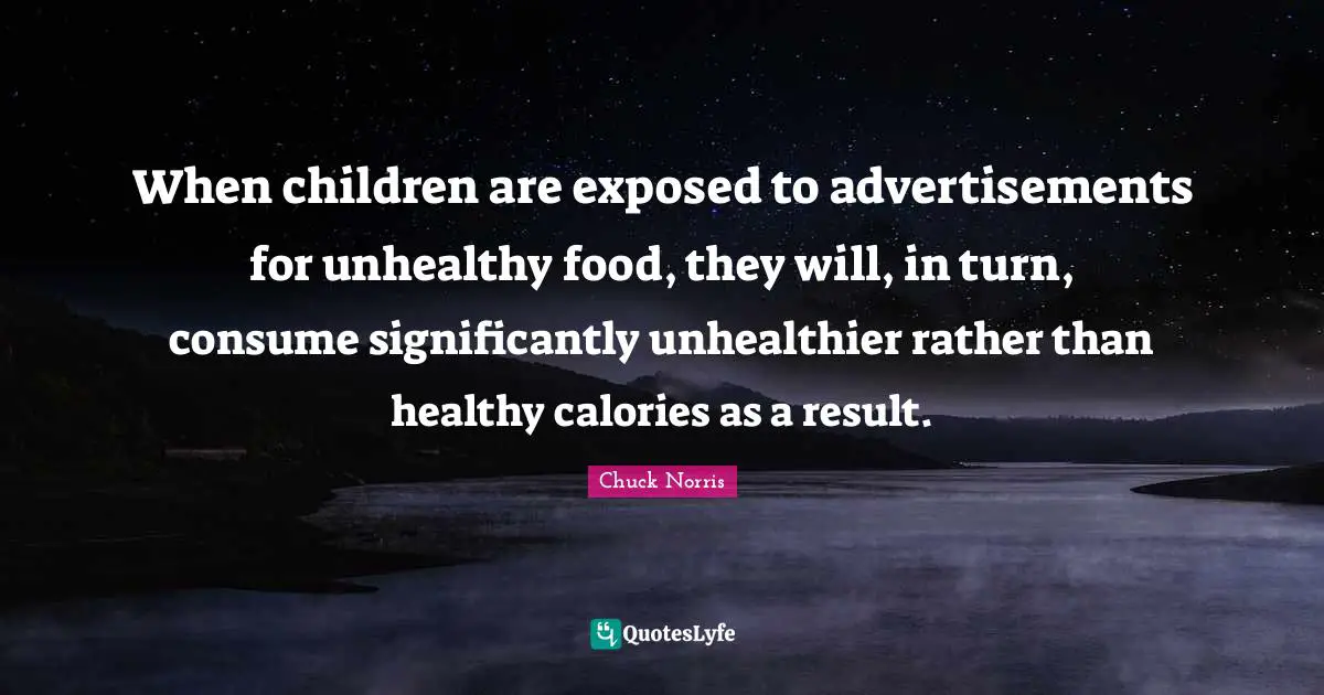 Chuck Norris Quotes: "When children are exposed to advertisements for unhealthy food, they will, in turn, consume significantly unhealthier rather than healthy calories as a result."