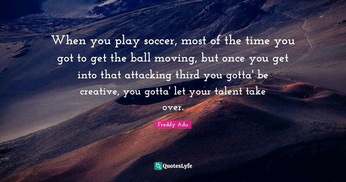 When you play soccer, most of the time you got to get the ball moving, but once you get into that attacking third you gotta' be creative, you gotta' let your talent take over.