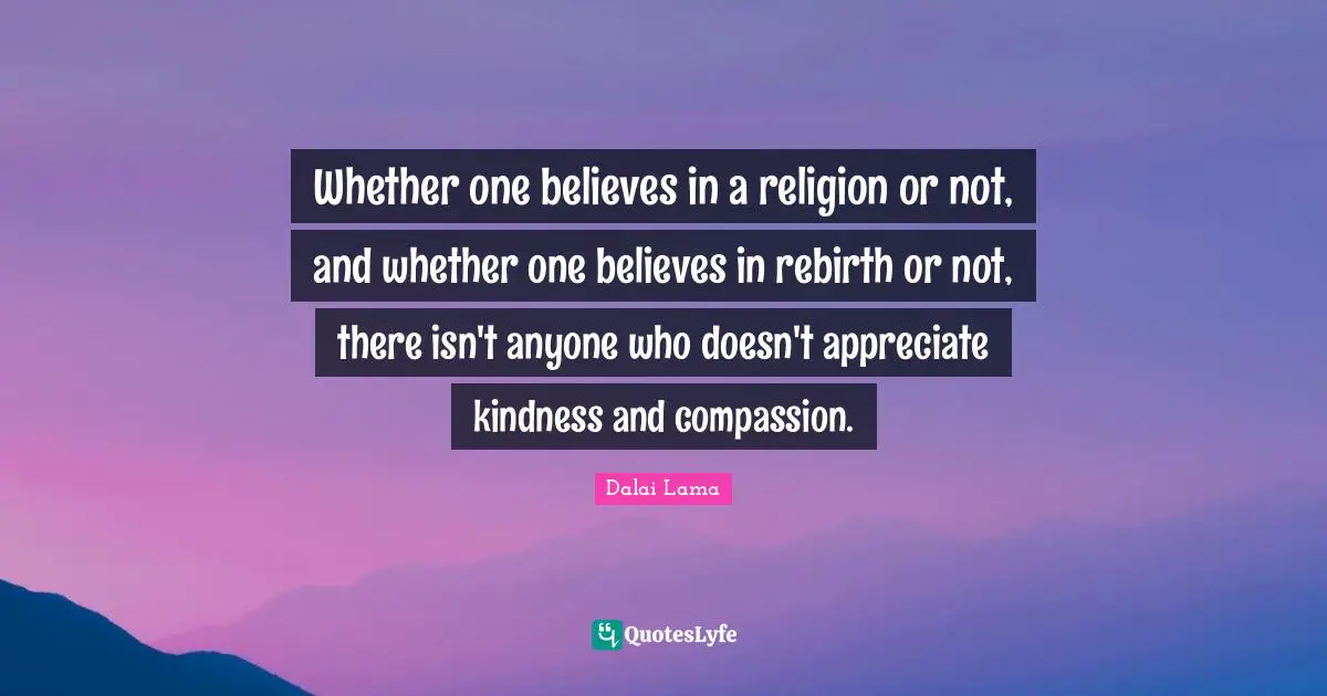 Whether one believes in a religion or not, and whether one believes in rebirth or not, there isn't anyone who doesn't appreciate kindness and compassion.