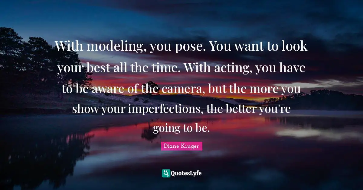 With modeling, you pose. You want to look your best all the time. With acting, you have to be aware of the camera, but the more you show your imperfections, the better you're going to be.