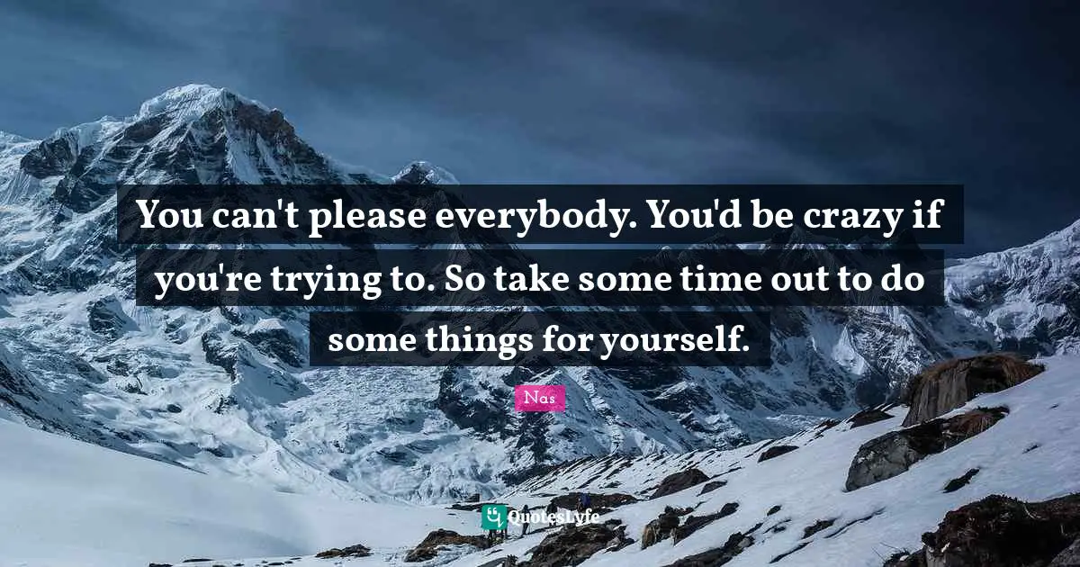 You can't please everybody. You'd be crazy if you're trying to. So take some time out to do some things for yourself.