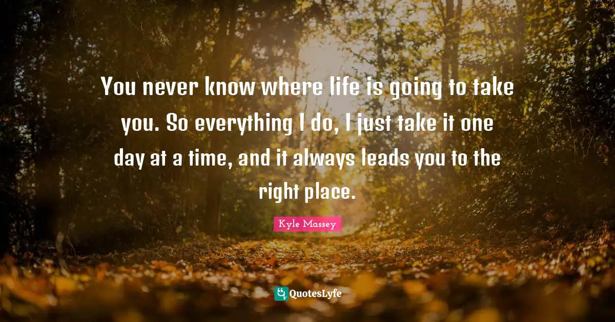 You never know where life is going to take you. So everything I do, I just take it one day at a time, and it always leads you to the right place.