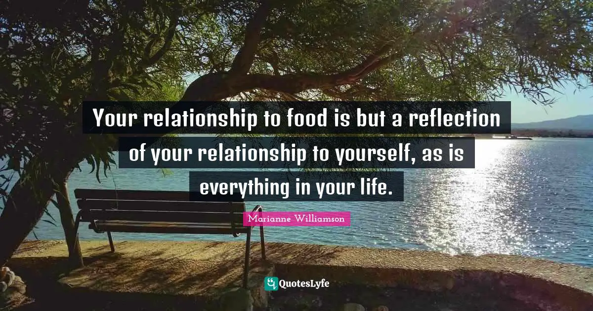Your relationship to food is but a reflection of your relationship to yourself, as is everything in your life.