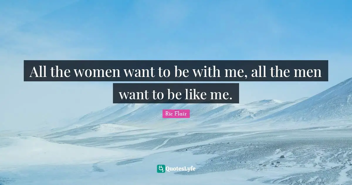 All the women want to be with me, all the men want to be like me.