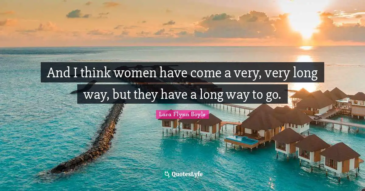 And I think women have come a very, very long way, but they have a long way to go.