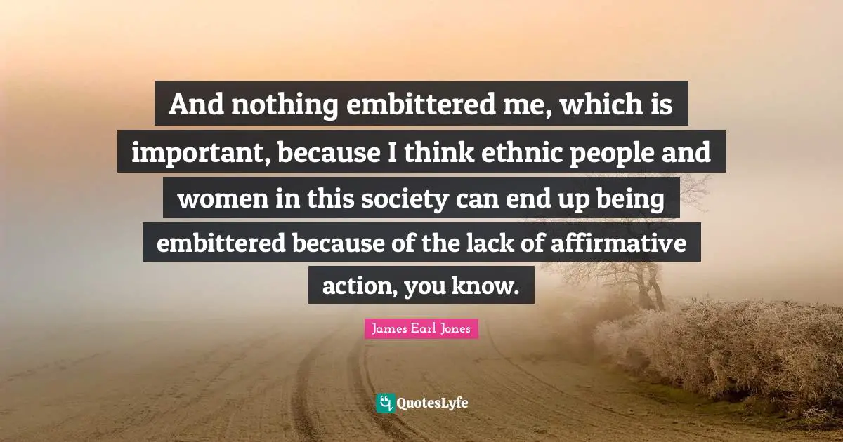 And nothing embittered me, which is important, because I think ethnic people and women in this society can end up being embittered because of the lack of affirmative action, you know.