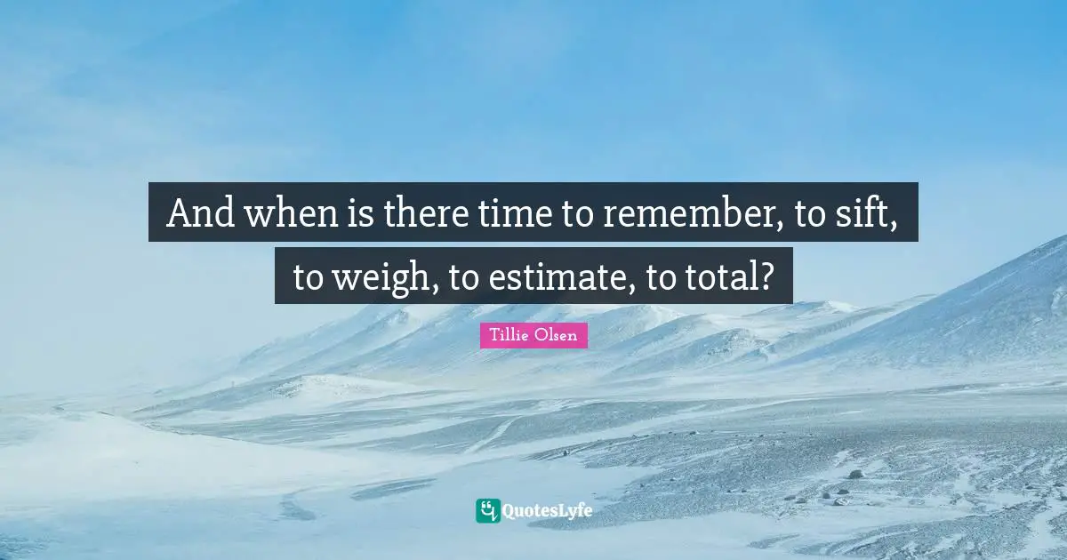 And when is there time to remember, to sift, to weigh, to estimate, to total?