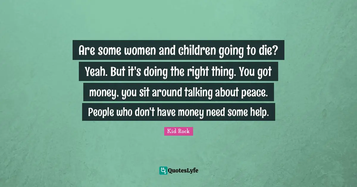 Are some women and children going to die? Yeah. But it's doing the right thing. You got money, you sit around talking about peace. People who don't have money need some help.