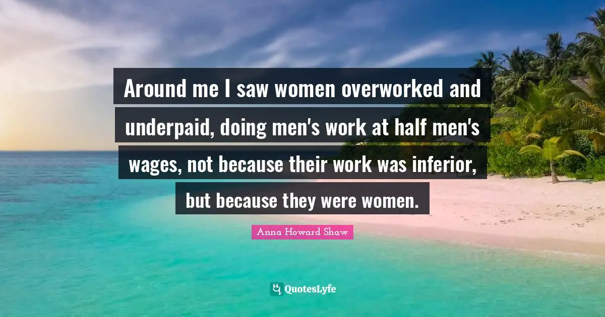 Around me I saw women overworked and underpaid, doing men's work at half men's wages, not because their work was inferior, but because they were women.