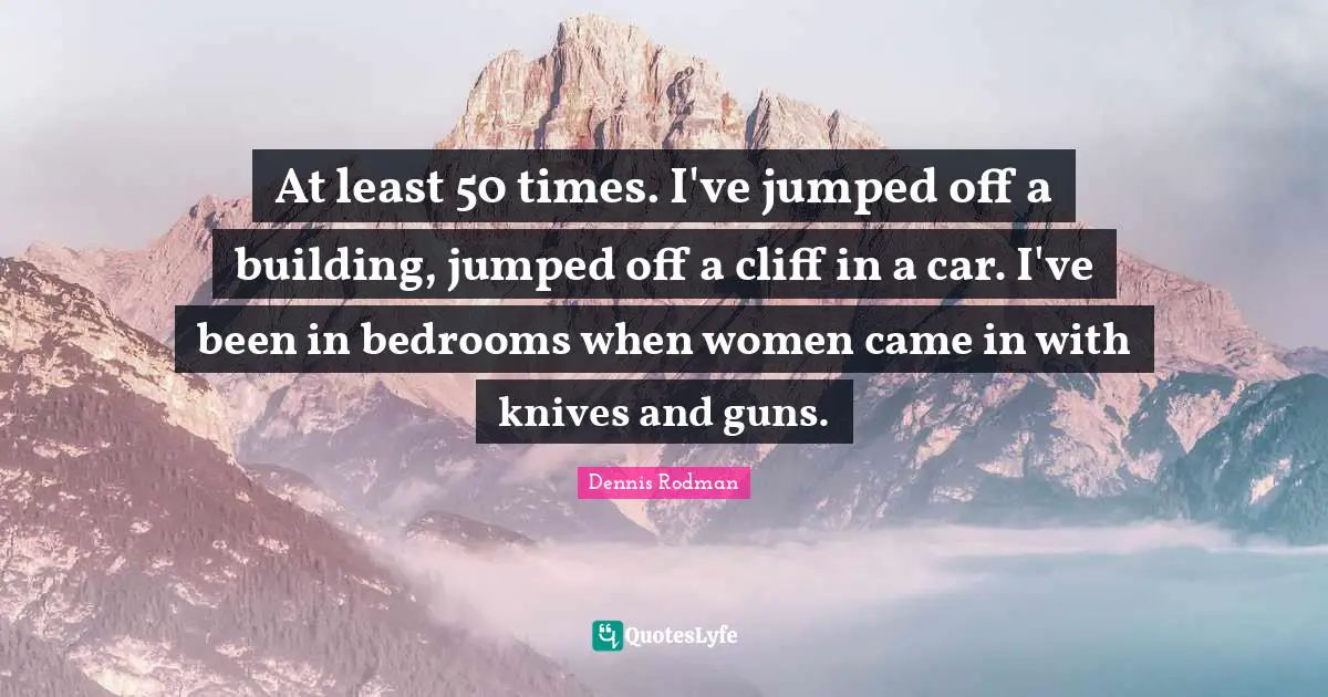 At least 50 times. I've jumped off a building, jumped off a cliff in a car. I've been in bedrooms when women came in with knives and guns.