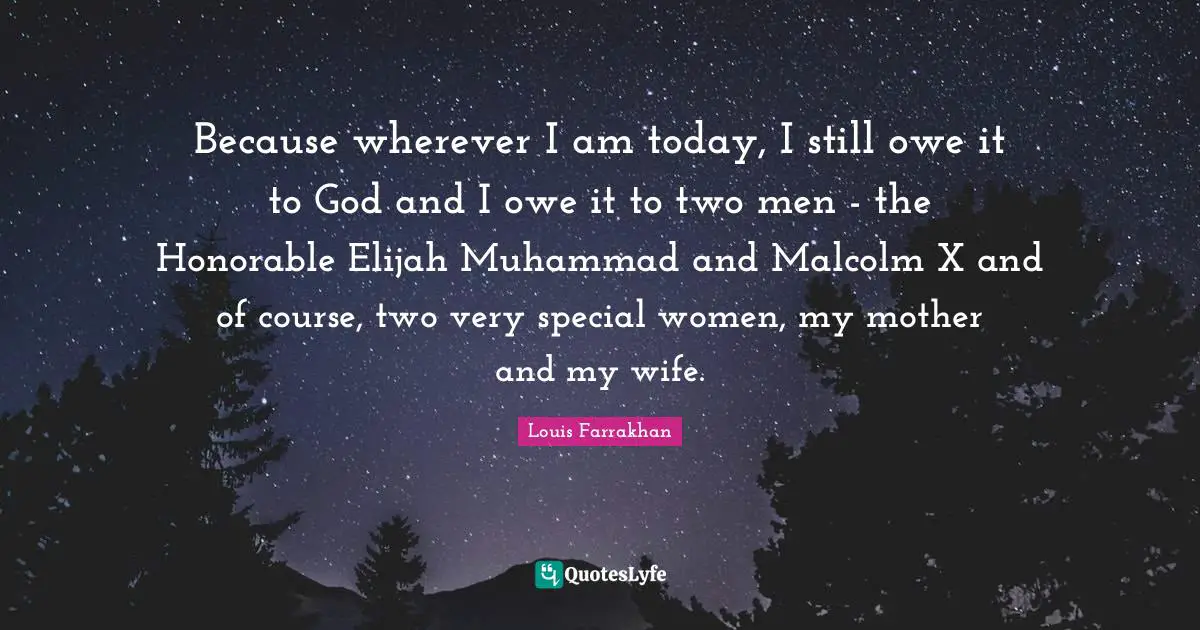 Because wherever I am today, I still owe it to God and I owe it to two men - the Honorable Elijah Muhammad and Malcolm X and of course, two very special women, my mother and my wife.