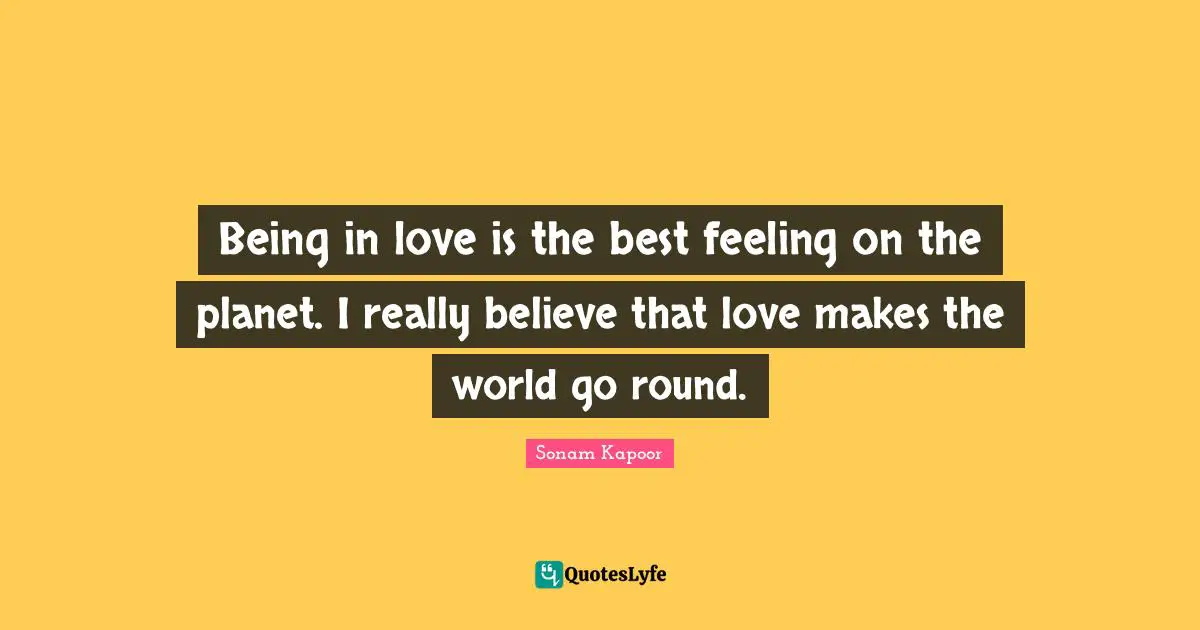 Being in love is the best feeling on the planet. I really believe that love makes the world go round.