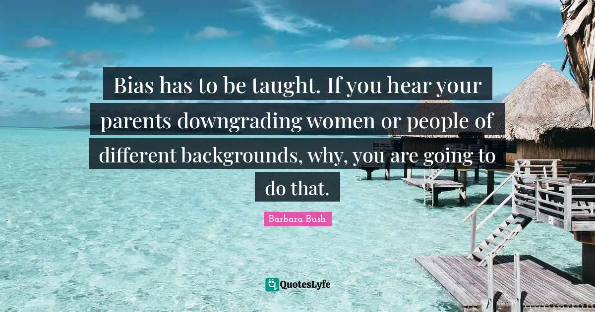 Barbara Bush Quotes: "Bias has to be taught. If you hear your parents downgrading women or people of different backgrounds, why, you are going to do that."