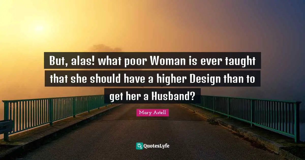 Mary Astell Quotes: "But, alas! what poor Woman is ever taught that she should have a higher Design than to get her a Husband?"