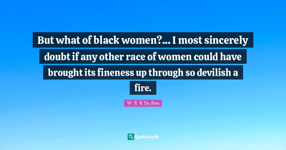 But what of black women?... I most sincerely doubt if any other race of women could have brought its fineness up through so devilish a fire.