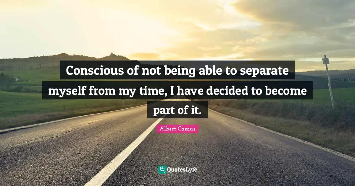 Conscious of not being able to separate myself from my time, I have decided to become part of it.