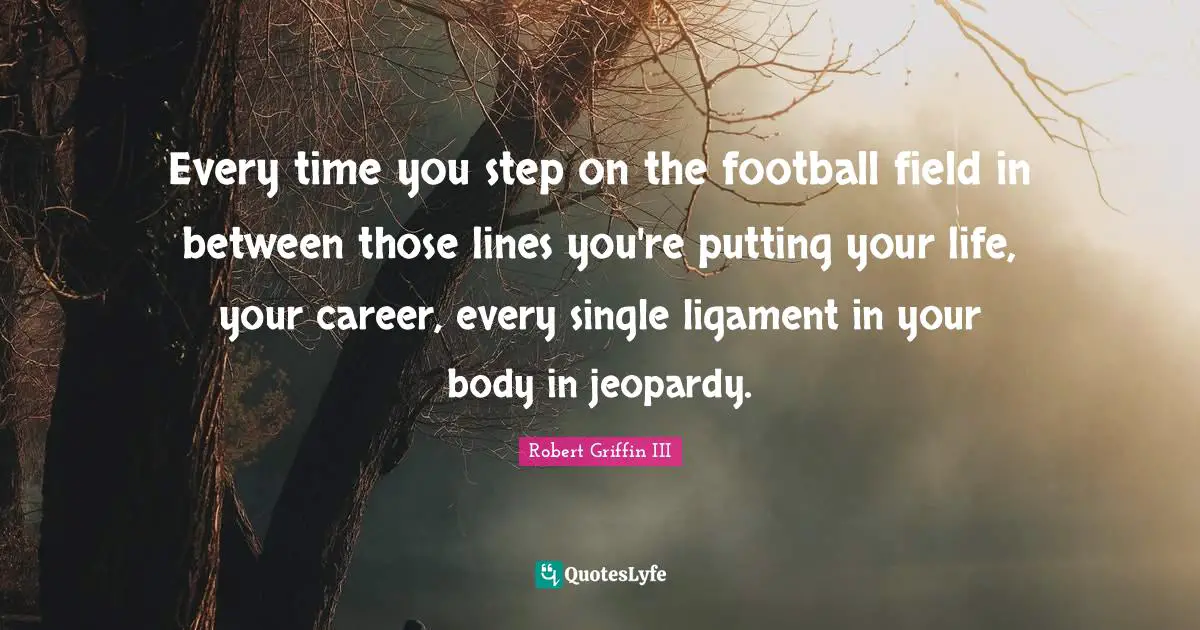 Robert Griffin III Quotes: "Every time you step on the football field in between those lines you're putting your life, your career, every single ligament in your body in jeopardy."