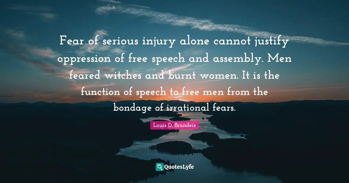 Louis D. Brandeis Quotes: "Fear of serious injury alone cannot justify oppression of free speech and assembly. Men feared witches and burnt women. It is the function of speech to free men from the bondage of irrational fears."