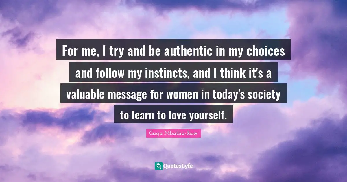 For me, I try and be authentic in my choices and follow my instincts, and I think it's a valuable message for women in today's society to learn to love yourself.