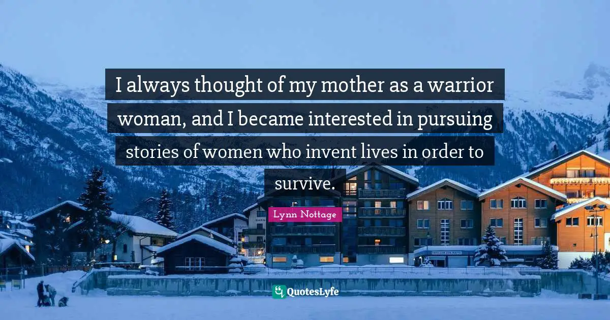 I always thought of my mother as a warrior woman, and I became interested in pursuing stories of women who invent lives in order to survive.