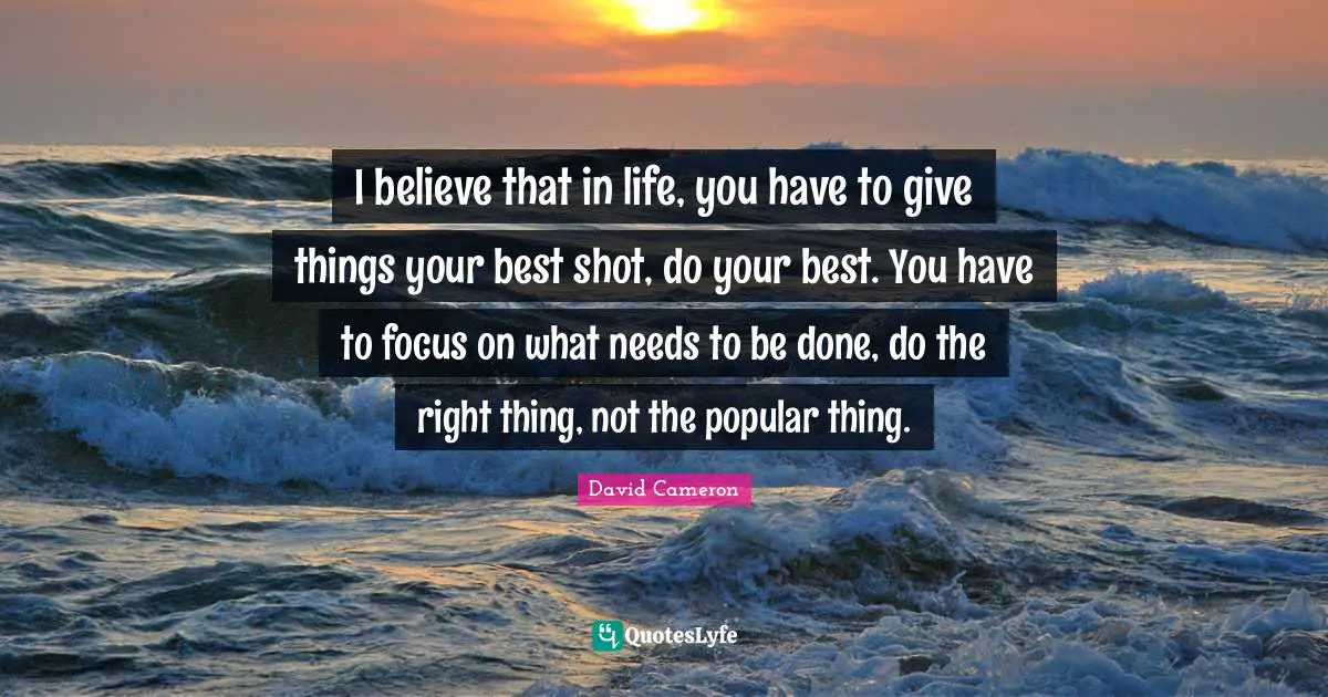 I believe that in life, you have to give things your best shot, do your best. You have to focus on what needs to be done, do the right thing, not the popular thing.