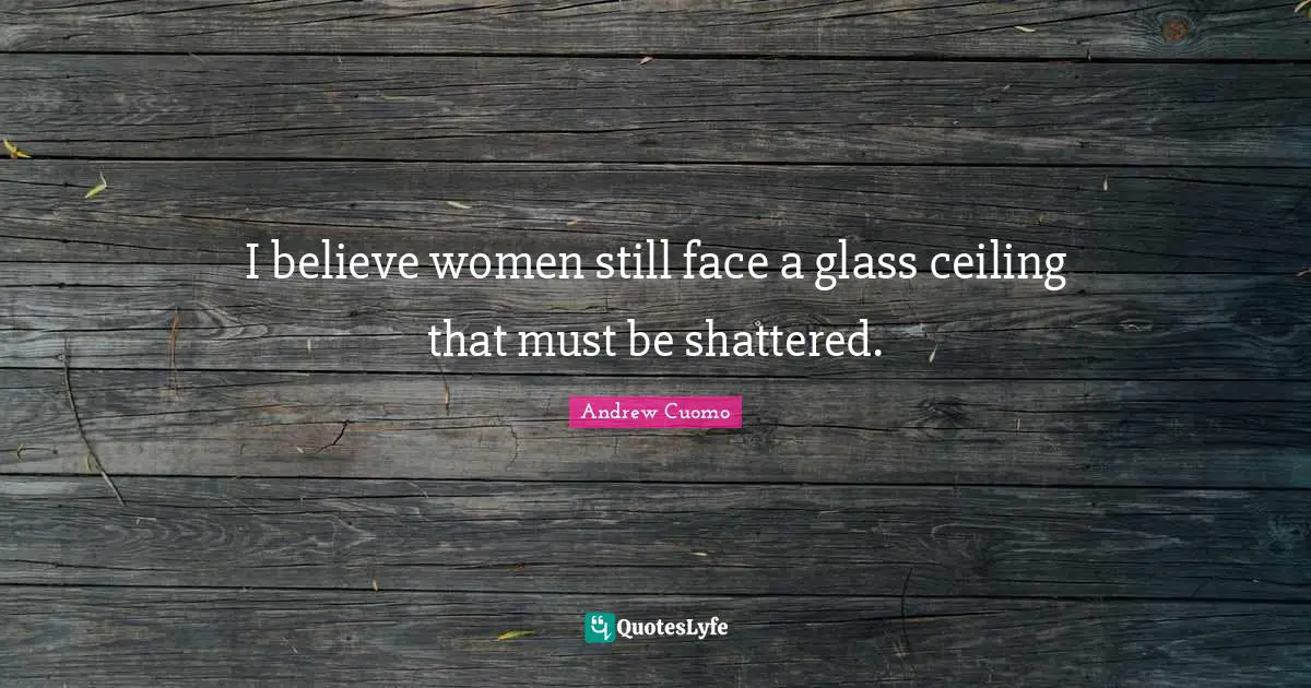 I believe women still face a glass ceiling that must be shattered.