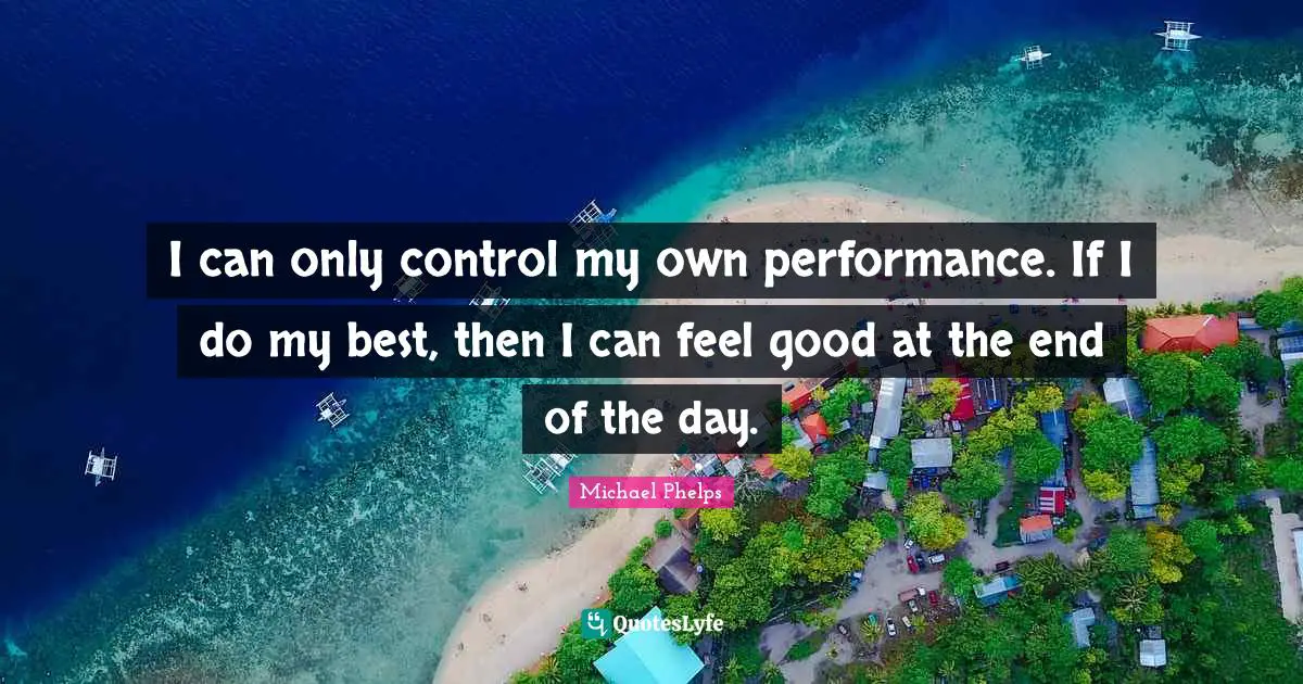 I can only control my own performance. If I do my best, then I can feel good at the end of the day.