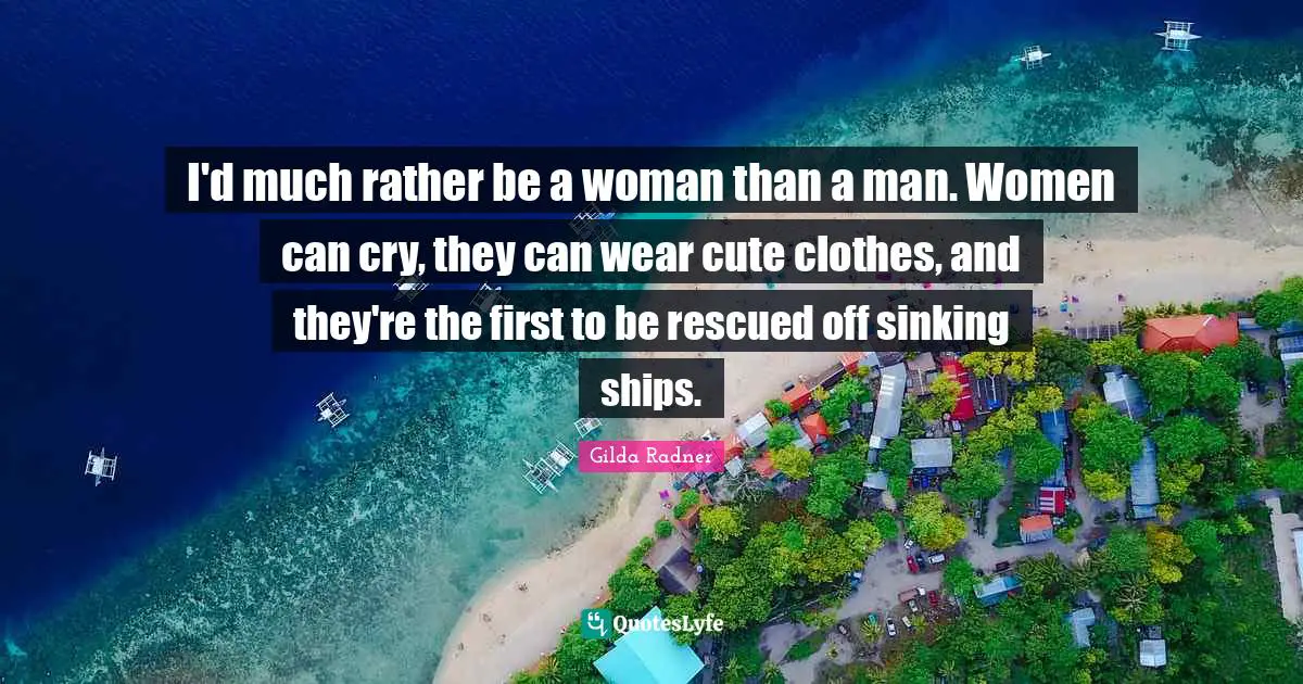 I'd much rather be a woman than a man. Women can cry, they can wear cute clothes, and they're the first to be rescued off sinking ships.