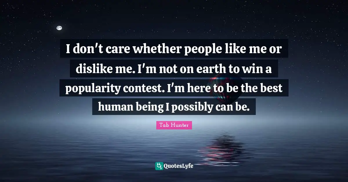 I don't care whether people like me or dislike me. I'm not on earth to win a popularity contest. I'm here to be the best human being I possibly can be.