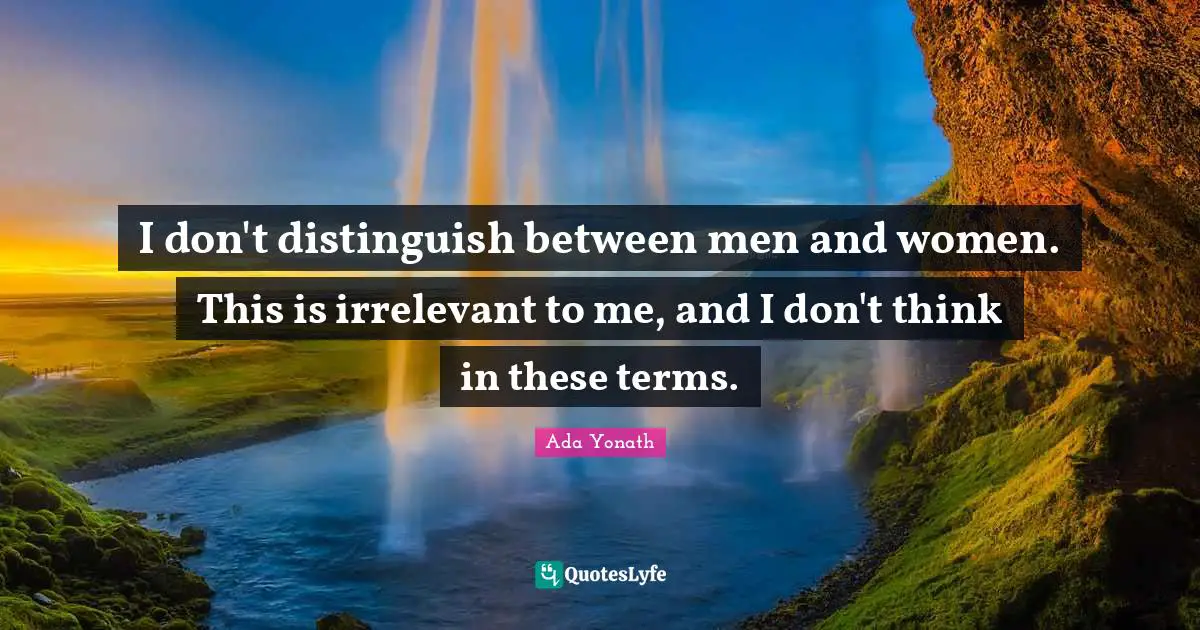 I don't distinguish between men and women. This is irrelevant to me, and I don't think in these terms.