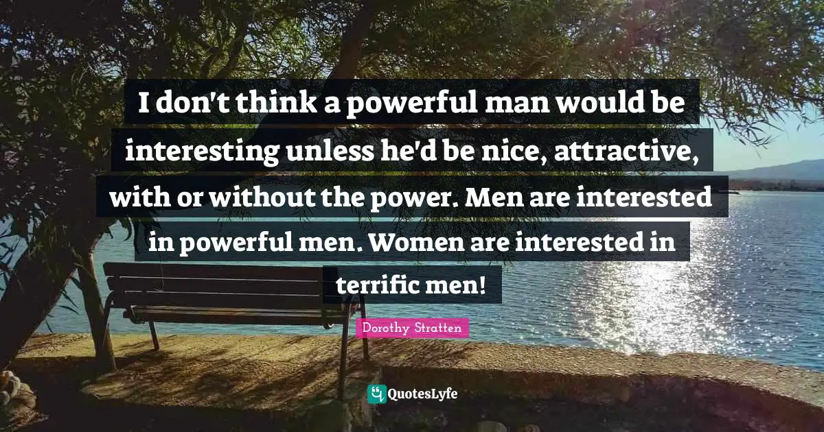 I don't think a powerful man would be interesting unless he'd be nice, attractive, with or without the power. Men are interested in powerful men. Women are interested in terrific men!