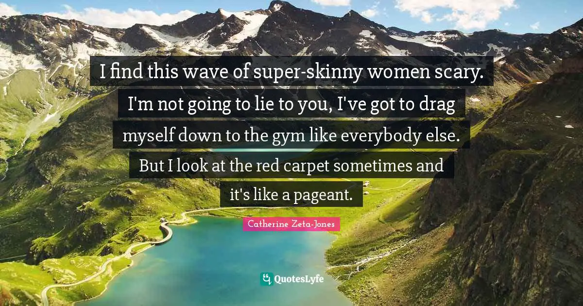 I find this wave of super-skinny women scary. I'm not going to lie to you, I've got to drag myself down to the gym like everybody else. But I look at the red carpet sometimes and it's like a pageant.