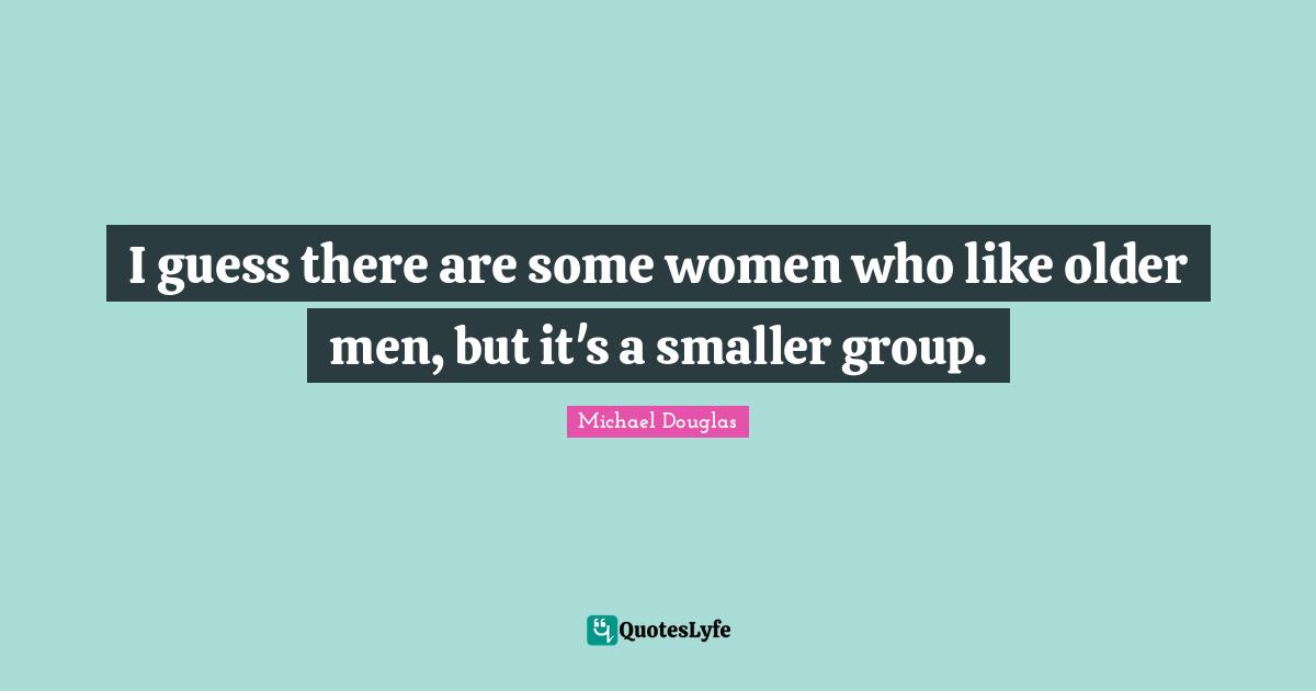 Michael Douglas Quotes: "I guess there are some women who like older men, but it's a smaller group."