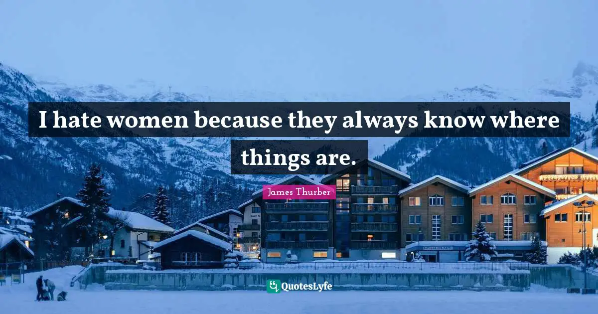 I hate women because they always know where things are.
