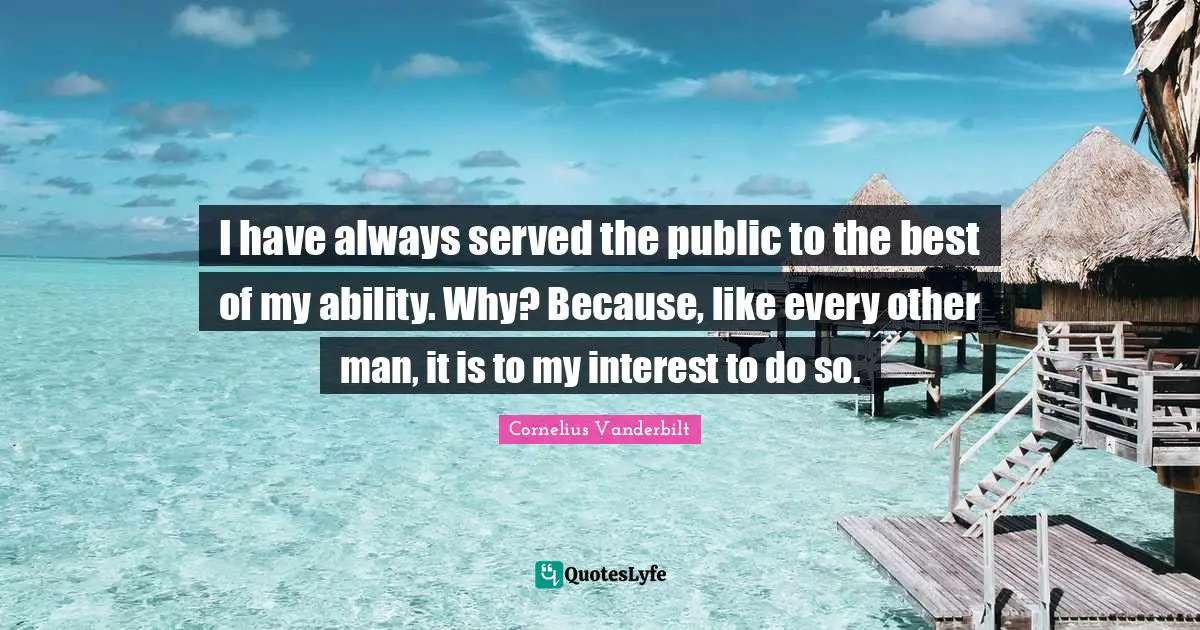 I have always served the public to the best of my ability. Why? Because, like every other man, it is to my interest to do so.