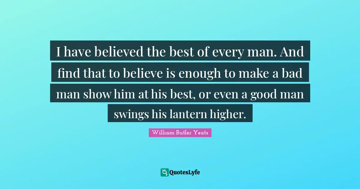 William Butler Yeats Quotes: "I have believed the best of every man. And find that to believe is enough to make a bad man show him at his best, or even a good man swings his lantern higher."