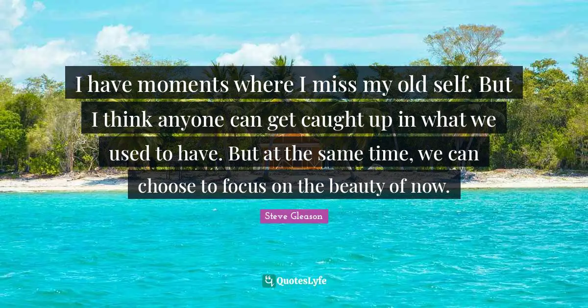 I have moments where I miss my old self. But I think anyone can get caught up in what we used to have. But at the same time, we can choose to focus on the beauty of now.