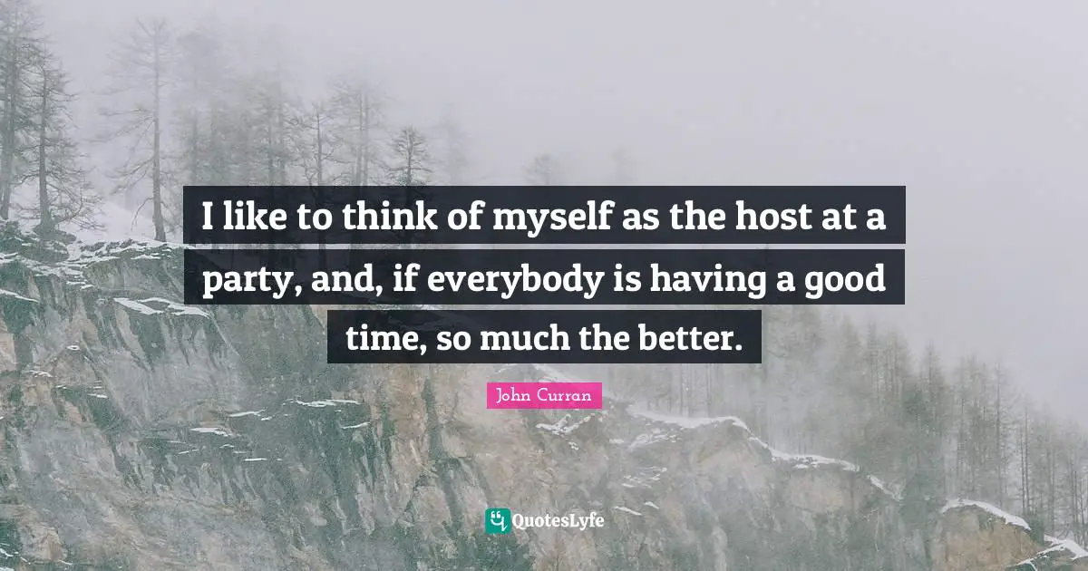 I like to think of myself as the host at a party, and, if everybody is having a good time, so much the better.