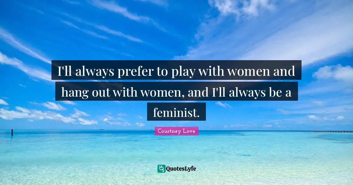 I'll always prefer to play with women and hang out with women, and I'll always be a feminist.