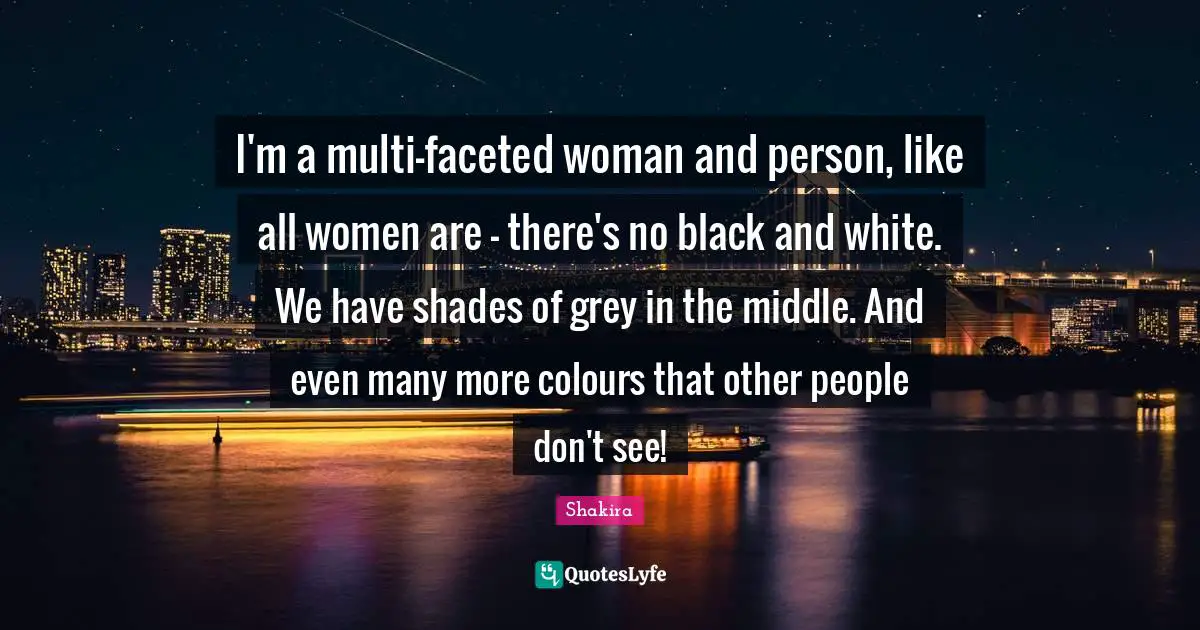 I'm a multi-faceted woman and person, like all women are - there's no black and white. We have shades of grey in the middle. And even many more colours that other people don't see!