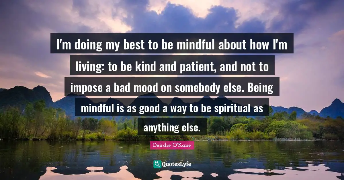 I'm doing my best to be mindful about how I'm living: to be kind and patient, and not to impose a bad mood on somebody else. Being mindful is as good a way to be spiritual as anything else.