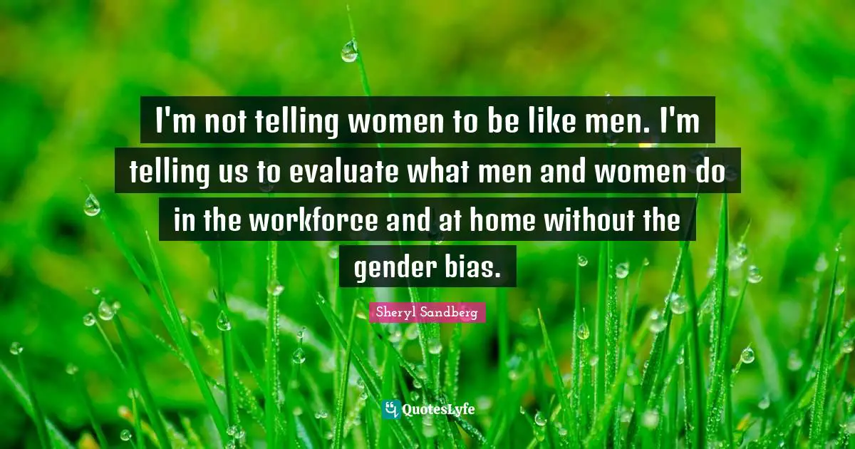 I'm not telling women to be like men. I'm telling us to evaluate what men and women do in the workforce and at home without the gender bias.