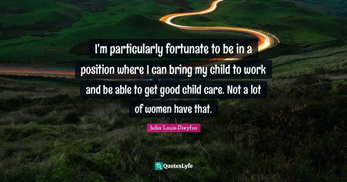 I'm particularly fortunate to be in a position where I can bring my child to work and be able to get good child care. Not a lot of women have that.