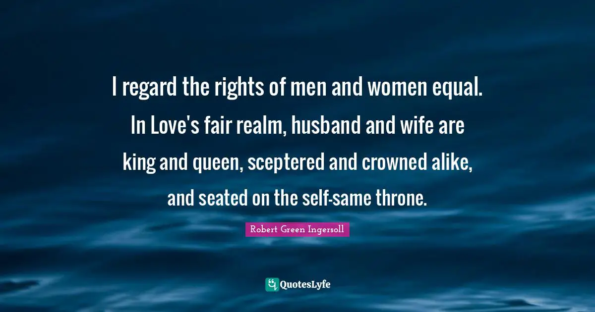 I regard the rights of men and women equal. In Love's fair realm, husband and wife are king and queen, sceptered and crowned alike, and seated on the self-same throne.