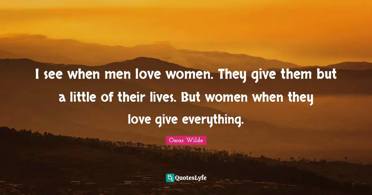 I see when men love women. They give them but a little of their lives. But women when they love give everything.