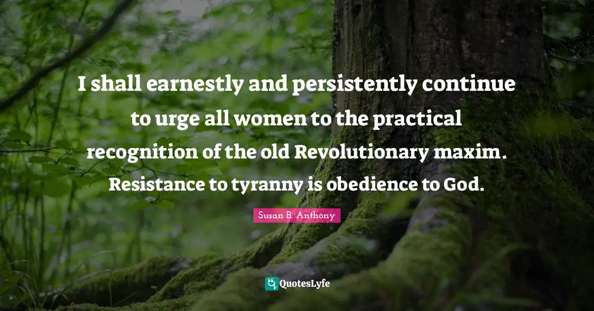 Resistance Quotes: "I shall earnestly and persistently continue to urge all women to the practical recognition of the old Revolutionary maxim. Resistance to tyranny is obedience to God."