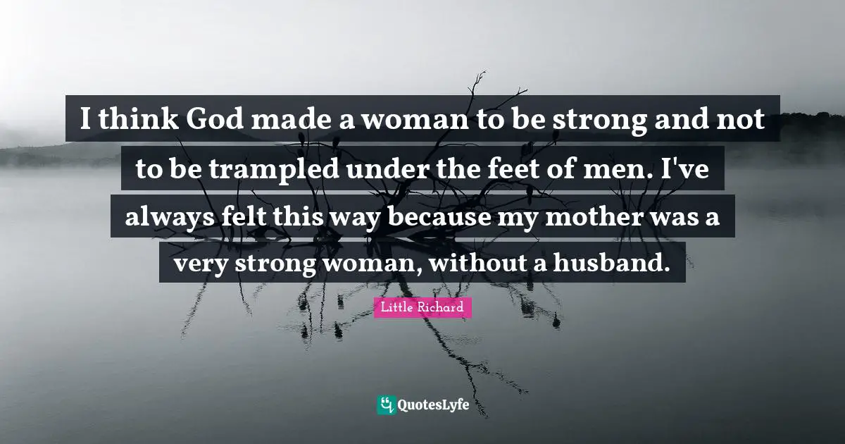 I think God made a woman to be strong and not to be trampled under the feet of men. I've always felt this way because my mother was a very strong woman, without a husband.